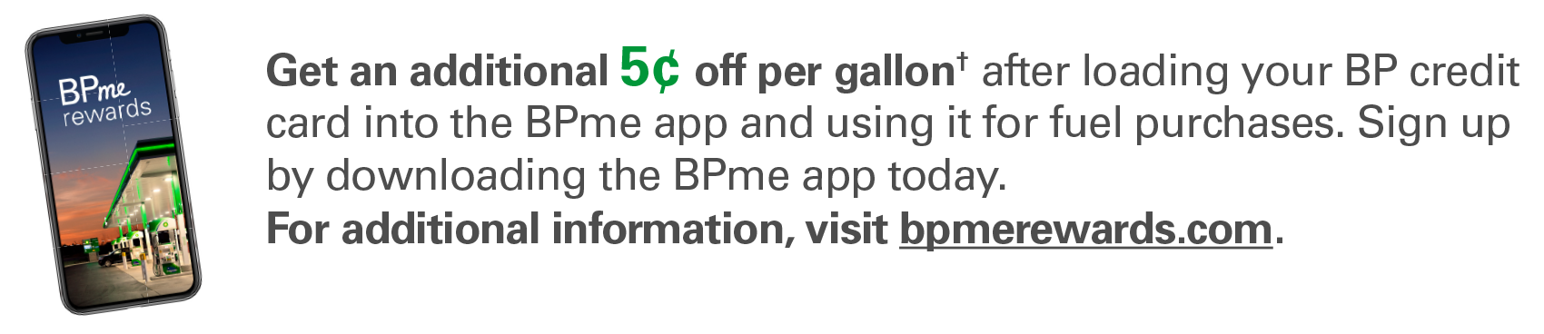 Get an additional 5¢ off per gallon† after loading your BP credit card into the BPme app and using it for fuel purchases. Sign up by downloading the BPme app today. For additional information, visit bpmerewards.com.